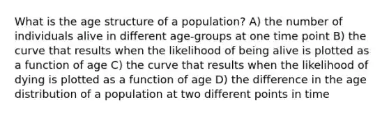 What is the age structure of a population? A) the number of individuals alive in different age-groups at one time point B) the curve that results when the likelihood of being alive is plotted as a function of age C) the curve that results when the likelihood of dying is plotted as a function of age D) the difference in the age distribution of a population at two different points in time