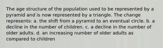 The age structure of the population used to be represented by a pyramid and is now represented by a triangle. The change represents: a. the shift from a pyramid to an eventual circle. b. a decline in the number of children. c. a decline in the number of older adults. d. an increasing number of older adults as compared to children