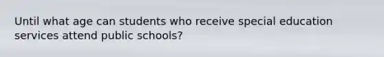 Until what age can students who receive special education services attend public schools?