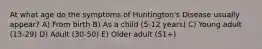 At what age do the symptoms of Huntington's Disease usually appear? A) From birth B) As a child (5-12 years) C) Young adult (13-29) D) Adult (30-50) E) Older adult (51+)