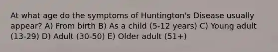 At what age do the symptoms of Huntington's Disease usually appear? A) From birth B) As a child (5-12 years) C) Young adult (13-29) D) Adult (30-50) E) Older adult (51+)