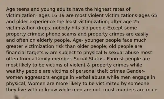 Age teens and young adults have the highest rates of victimization- ages 16-19 are most violent victimizations-ages 65 and older experience the least victimization; after age 25 victimization drops. nobody hits old people-Except some property crimes: phone scams and property crimes are easily and often on elderly people. Age- younger people face much greater victimization risk than older people; old people are financial targets & are subject to physical & sexual abuse most often from a family member. Social Status- Poorest people are most likely to be victims of violent & property crimes while wealthy people are victims of personal theft crimes Gender- women aggressors engage in verbal abuse while men engage in physical; Women are more likely to be victimized by someone they live with or know while men are not. most murders are male