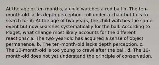 At the age of ten months, a child watches a red ball b. The ten-month-old lacks depth perception. roll under a chair but fails to search for it. At the age of two years, the child watches the same event but now searches systematically for the ball. According to Piaget, what change most likely accounts for the different reactions? a. The two-year-old has acquired a sense of object permanence. b. The ten-month-old lacks depth perception. c. The 10-month-old is too young to crawl after the ball. d. The 10-month-old does not yet understand the principle of conservation.