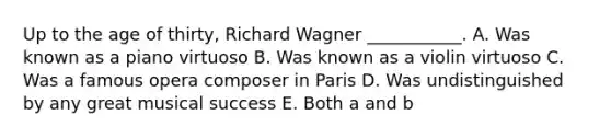 Up to the age of thirty, Richard Wagner ___________. A. Was known as a piano virtuoso B. Was known as a violin virtuoso C. Was a famous opera composer in Paris D. Was undistinguished by any great musical success E. Both a and b