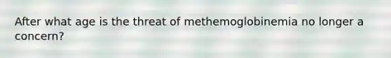 After what age is the threat of methemoglobinemia no longer a concern?