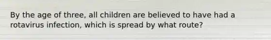 By the age of three, all children are believed to have had a rotavirus infection, which is spread by what route?