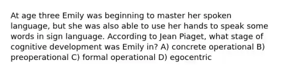 At age three Emily was beginning to master her spoken language, but she was also able to use her hands to speak some words in sign language. According to Jean Piaget, what stage of cognitive development was Emily in? A) concrete operational B) preoperational C) formal operational D) egocentric