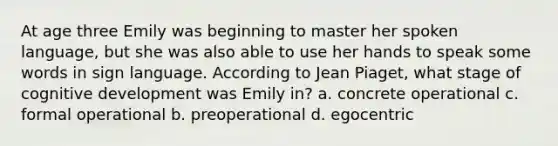 At age three Emily was beginning to master her spoken language, but she was also able to use her hands to speak some words in sign language. According to Jean Piaget, what stage of cognitive development was Emily in? a. concrete operational c. formal operational b. preoperational d. egocentric