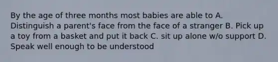 By the age of three months most babies are able to A. Distinguish a parent's face from the face of a stranger B. Pick up a toy from a basket and put it back C. sit up alone w/o support D. Speak well enough to be understood