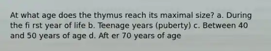 At what age does the thymus reach its maximal size? a. During the fi rst year of life b. Teenage years (puberty) c. Between 40 and 50 years of age d. Aft er 70 years of age