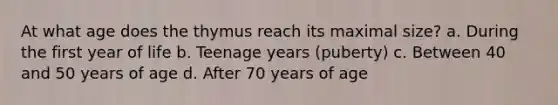 At what age does the thymus reach its maximal size? a. During the first year of life b. Teenage years (puberty) c. Between 40 and 50 years of age d. After 70 years of age