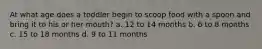 At what age does a toddler begin to scoop food with a spoon and bring it to his or her mouth? a. 12 to 14 months b. 6 to 8 months c. 15 to 18 months d. 9 to 11 months