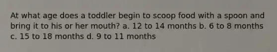 At what age does a toddler begin to scoop food with a spoon and bring it to his or her mouth? a. 12 to 14 months b. 6 to 8 months c. 15 to 18 months d. 9 to 11 months