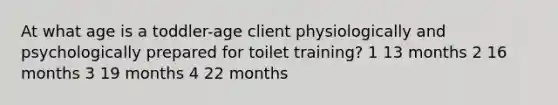 At what age is a toddler-age client physiologically and psychologically prepared for toilet training? 1 13 months 2 16 months 3 19 months 4 22 months