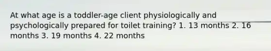 At what age is a toddler-age client physiologically and psychologically prepared for toilet training? 1. 13 months 2. 16 months 3. 19 months 4. 22 months