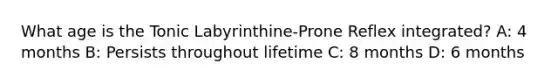 What age is the Tonic Labyrinthine-Prone Reflex integrated? A: 4 months B: Persists throughout lifetime C: 8 months D: 6 months