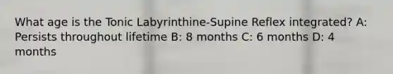 What age is the Tonic Labyrinthine-Supine Reflex integrated? A: Persists throughout lifetime B: 8 months C: 6 months D: 4 months