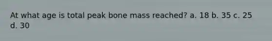 At what age is total peak bone mass reached? a. 18 b. 35 c. 25 d. 30