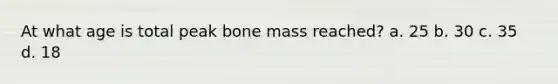 At what age is total peak bone mass reached? a. 25 b. 30 c. 35 d. 18