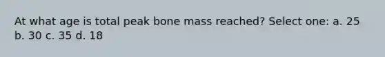 At what age is total peak bone mass reached? Select one: a. 25 b. 30 c. 35 d. 18