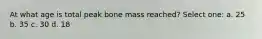 At what age is total peak bone mass reached? Select one: a. 25 b. 35 c. 30 d. 18