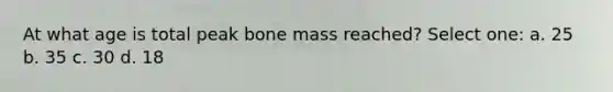 At what age is total peak bone mass reached? Select one: a. 25 b. 35 c. 30 d. 18