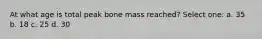 At what age is total peak bone mass reached? Select one: a. 35 b. 18 c. 25 d. 30