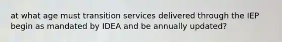 at what age must transition services delivered through the IEP begin as mandated by IDEA and be annually updated?