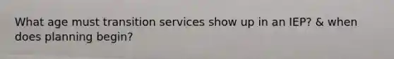 What age must transition services show up in an IEP? & when does planning begin?