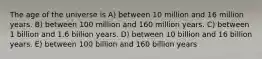 The age of the universe is A) between 10 million and 16 million years. B) between 100 million and 160 million years. C) between 1 billion and 1.6 billion years. D) between 10 billion and 16 billion years. E) between 100 billion and 160 billion years