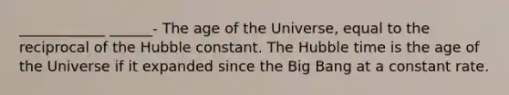 ____________ ______- The age of the Universe, equal to the reciprocal of the Hubble constant. The Hubble time is the age of the Universe if it expanded since the Big Bang at a constant rate.