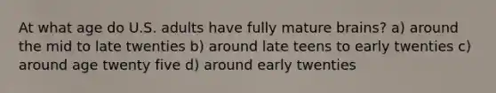 At what age do U.S. adults have fully mature brains? a) around the mid to late twenties b) around late teens to early twenties c) around age twenty five d) around early twenties