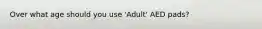 Over what age should you use 'Adult' AED pads?