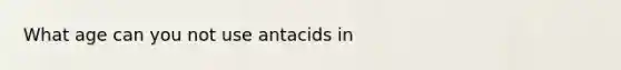 What age can you not use antacids in