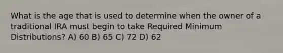 What is the age that is used to determine when the owner of a traditional IRA must begin to take Required Minimum Distributions? A) 60 B) 65 C) 72 D) 62