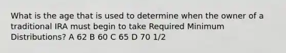 What is the age that is used to determine when the owner of a traditional IRA must begin to take Required Minimum Distributions? A 62 B 60 C 65 D 70 1/2