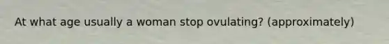 At what age usually a woman stop ovulating? (approximately)