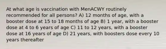 At what age is vaccination with MenACWY routinely recommended for all persons? A) 12 months of age, with a booster dose at 15 to 18 months of age B) 1 year, with a booster dose at 4 to 6 years of age C) 11 to 12 years, with a booster dose at 16 years of age D) 21 years, with boosters dose every 10 years thereafter