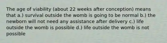 The age of viability (about 22 weeks after conception) means that a.) survival outside the womb is going to be normal b.) the newborn will not need any assistance after delivery c.) life outside the womb is possible d.) life outside the womb is not possible