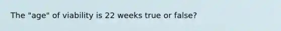 The "age" of viability is 22 weeks true or false?