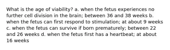 What is the age of viability? a. when the fetus experiences no further cell division in the brain; between 36 and 38 weeks b. when the fetus can first respond to stimulation; at about 9 weeks c. when the fetus can survive if born prematurely; between 22 and 26 weeks d. when the fetus first has a heartbeat; at about 16 weeks