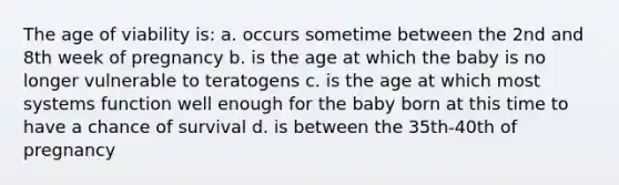 The age of viability is: a. occurs sometime between the 2nd and 8th week of pregnancy b. is the age at which the baby is no longer vulnerable to teratogens c. is the age at which most systems function well enough for the baby born at this time to have a chance of survival d. is between the 35th-40th of pregnancy