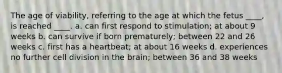 The age of viability, referring to the age at which the fetus ____, is reached ____. a. can first respond to stimulation; at about 9 weeks b. can survive if born prematurely; between 22 and 26 weeks c. first has a heartbeat; at about 16 weeks d. experiences no further cell division in the brain; between 36 and 38 weeks