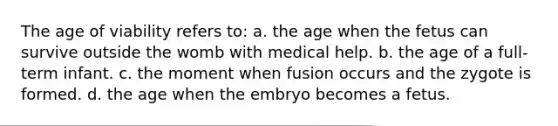 The age of viability refers to: a. the age when the fetus can survive outside the womb with medical help. b. the age of a full-term infant. c. the moment when fusion occurs and the zygote is formed. d. the age when the embryo becomes a fetus.