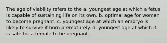 The age of viability refers to the​ a. ​youngest age at which a fetus is capable of sustaining life on its own. b. ​optimal age for women to become pregnant. c. ​youngest age at which an embryo is likely to survive if born prematurely. d. ​youngest age at which it is safe for a female to be pregnant.