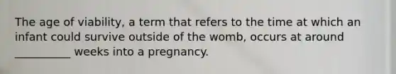 The age of viability, a term that refers to the time at which an infant could survive outside of the womb, occurs at around __________ weeks into a pregnancy.