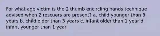 For what age victim is the 2 thumb encircling hands technique advised when 2 rescuers are present? a. child younger than 3 years b. child older than 3 years c. infant older than 1 year d. infant younger than 1 year