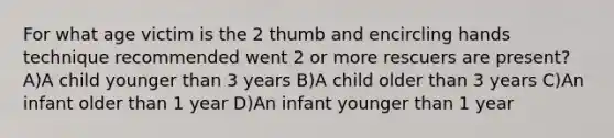 For what age victim is the 2 thumb and encircling hands technique recommended went 2 or more rescuers are present? A)A child younger than 3 years B)A child older than 3 years C)An infant older than 1 year D)An infant younger than 1 year