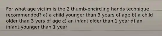 For what age victim is the 2 thumb-encircling hands technique recommended? a) a child younger than 3 years of age b) a child older than 3 yers of age c) an infant older than 1 year d) an infant younger than 1 year