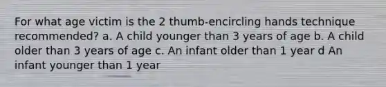 For what age victim is the 2 thumb-encircling hands technique recommended? a. A child younger than 3 years of age b. A child older than 3 years of age c. An infant older than 1 year d An infant younger than 1 year